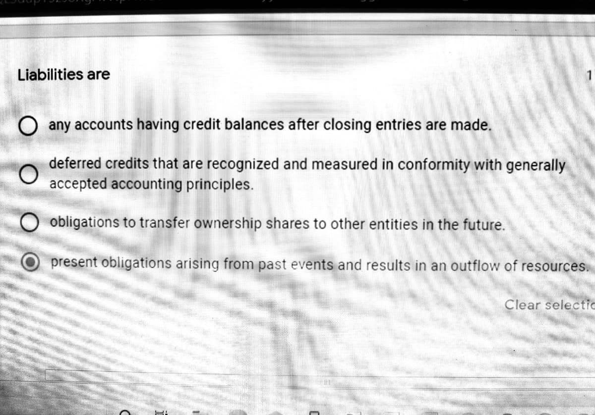 Liabilities are
1
O any accounts having credit balances after closing entries are made.
deferred credits that are recognized and measured in conformity with generally
accepted accounting principles.
O obligations to transfer ownership shares to other entities in the future.
O present obligations arising from past events and results in an outflow of resources.
Clear selectic
