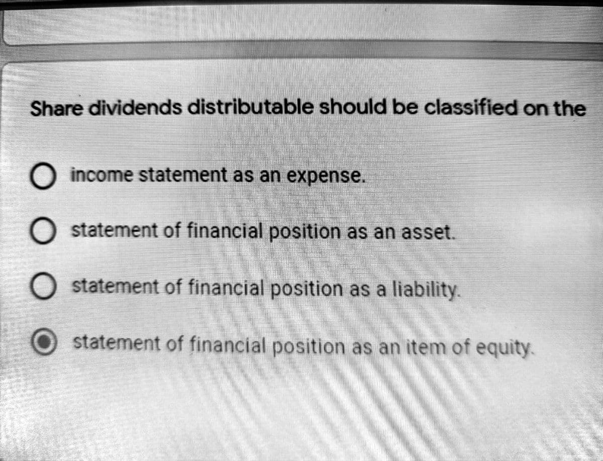 Share dividends distributable should be classified on the
O income statement as an expense.
O statement of financial position as an asset.
O statement of financial position as a liability.
statement of financial position as an item of equity.
