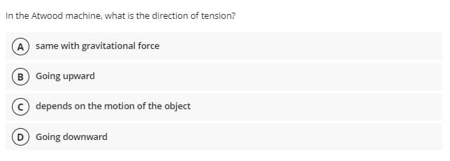 In the Atwood machine, what is the direction of tension?
A same with gravitational force
B Going upward
depends on the motion of the object
D Going downward
