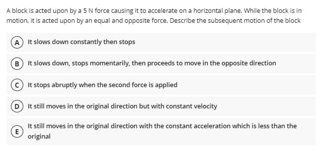 A block is acted upon by a 5 N force causing it to accelerate on a horizontal plane. While the block is in
motion, it is acted upon by an equal and opposite force. Describe the subsequent motion of the block
A It slows down constantly then stops
B It slows down, stops momentarily, then proceeds to move in the opposite direction
It stops abruptly when the second force is applied
D It still moves in the original direction but with constant velocity
It still moves in the original direction with the constant acceleration which is less than the
E
original
