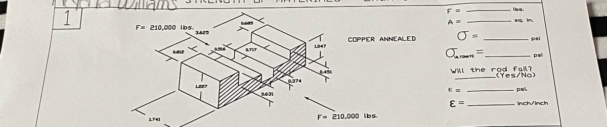 1
F= 210,000 lbs.
1.741
0.812
3.625
1227
0.516
0.685
0717
0.631
0.374
1047
0.451
COPPER ANNEALED
F= 210,000 lbs.
F =
A =
O
OULTIMATE
=
E =
=
E=_
lbs.
sq. In.
Will the rod fall?
(Yes/No)
psi
psl.
psl
Inch/Inch