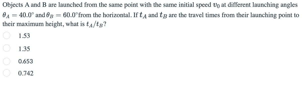 Objects A and B are launched from the same point with the same initial speed o at different launching angles
OA = 40.0° and 0B = 60.0°from the horizontal. If tA and tâ are the travel times from their launching point to
their maximum height, what is ta/tg?
1.53
1.35
0.653
0.742
