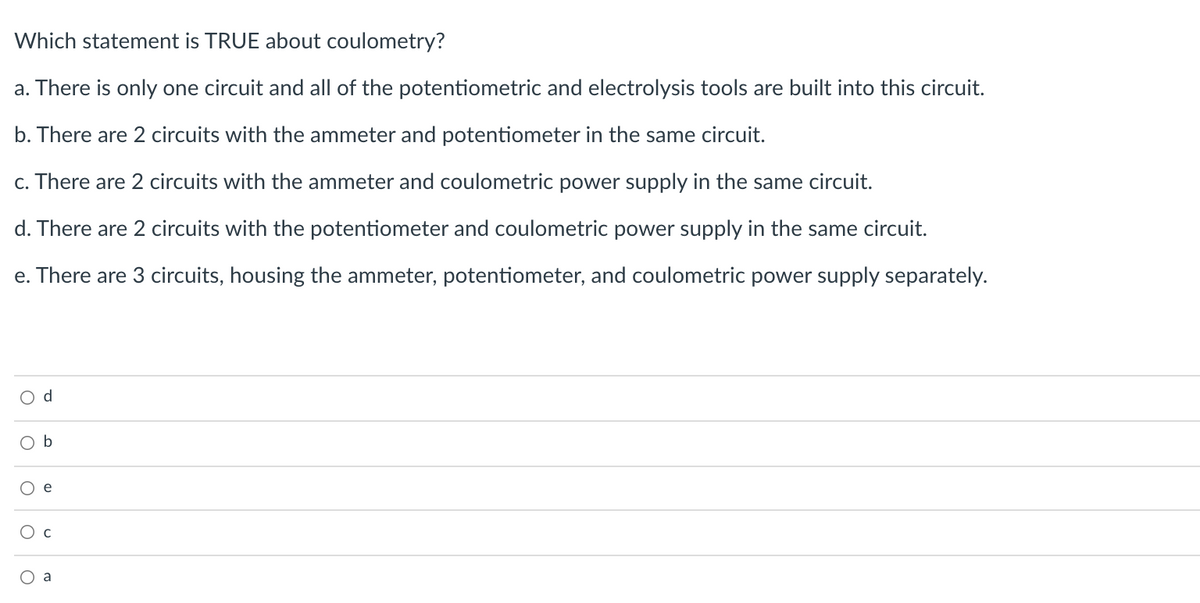 Which statement is TRUE about coulometry?
a. There is only one circuit and all of the potentiometric and electrolysis tools are built into this circuit.
b. There are 2 circuits with the ammeter and potentiometer in the same circuit.
c. There are 2 circuits with the ammeter and coulometric power supply in the same circuit.
d. There are 2 circuits with the potentiometer and coulometric power supply in the same circuit.
e. There are 3 circuits, housing the ammeter, potentiometer, and coulometric power supply separately.
d
O b
Ое
Ос
a
