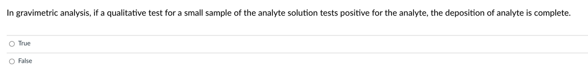 In gravimetric analysis, if a qualitative test for a small sample of the analyte solution tests positive for the analyte, the deposition of analyte is complete.
True
O False
