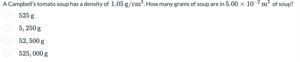 A Campbell's tomato soup has a density of 1.05 g/cm³. How many grams of soup are in 5.00 × 10-2 m³ of soup?
O 525 g
5, 250 g
52, 500 g
525, 000 g
