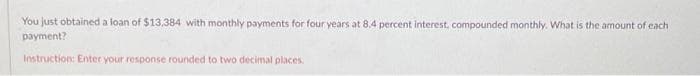 You just obtained a loan of $13,384 with monthly payments for four years at 8.4 percent interest, compounded monthly. What is the amount of each
payment?
Instruction: Enter your response rounded to two decimal places.