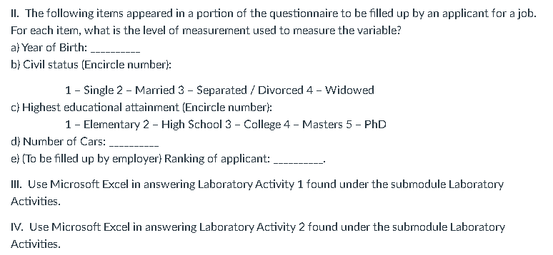 II. The following items appeared in a portion of the questionnaire to be filled up by an applicant for a job.
For each item, what is the level of measurement used to measure the variable?
a) Year of Birth:
b) Civil status (Encircle number):
1 - Single 2 - Married 3 - Separated / Divorced 4 - Widowed
c) Highest educational attainment (Encircle number):
1 - Elementary 2 - High School 3 - College 4 - Masters 5 - PhD
d) Number of Cars:
e) (To be filled up by employer) Ranking of applicant:
III. Use Microsoft Excel in answering Laboratory Activity 1 found under the submodule Laboratory
Activities.
IV. Use Microsoft Excel in answering Laboratory Activity 2 found under the submodule Laboratory
Activities.