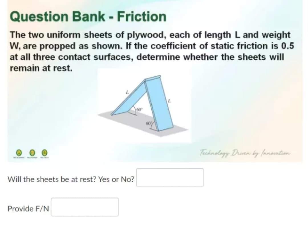 Question Bank - Friction
The two uniform sheets of plywood, each of length L and weight
W, are propped as shown. If the coefficient of static friction is 0.5
at all three contact surfaces, determine whether the sheets will
remain at rest.
60
Tashnolagy Drien by famovntion
Will the sheets be at rest? Yes or No?
Provide F/N
