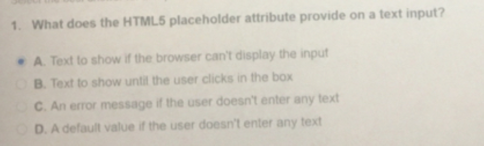 1. What does the HTML5 placeholder attribute provide on a text input?
A. Text to show if the browser can't display the input
OB. Text to show until the user clicks in the box
C. An error message if the user doesn't enter any text
D. A default value if the user doesn't enter any text
