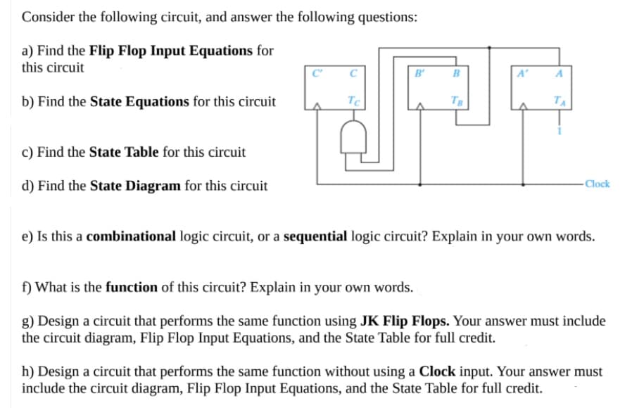 Consider the following circuit, and answer the following questions:
a) Find the Flip Flop Input Equations for
this circuit
B'
B
A'
b) Find the State Equations for this circuit
TC
TE
TA
c) Find the State Table for this circuit
d) Find the State Diagram for this circuit
- Clock
e) Is this a combinational logic circuit, or a sequential logic circuit? Explain in your own words.
f) What is the function of this circuit? Explain in your own words.
g) Design a circuit that performs the same function using JK Flip Flops. Your answer must include
the circuit diagram, Flip Flop Input Equations, and the State Table for full credit.
h) Design a circuit that performs the same function without using a Clock input. Your answer must
include the circuit diagram, Flip Flop Input Equations, and the State Table for full credit.
