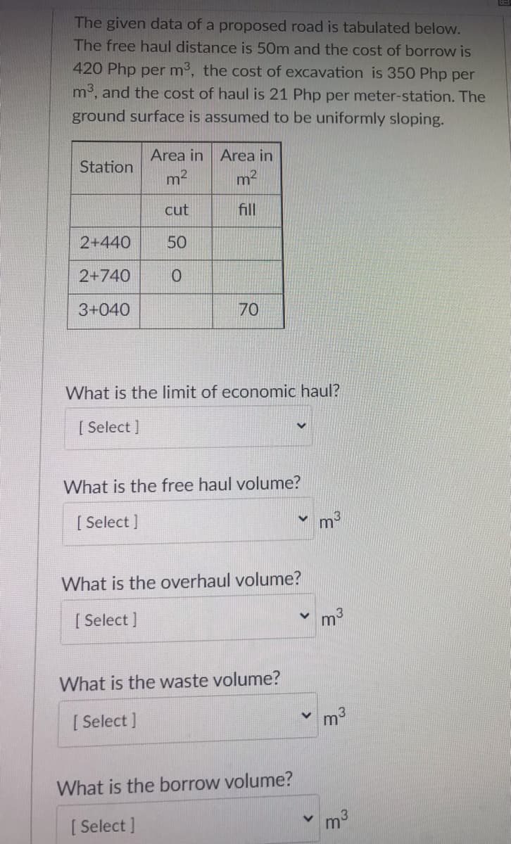 The given data of a proposed road is tabulated below.
The free haul distance is 50m and the cost of borrow is
420 Php per m3, the cost of excavation is 350 Php per
m3, and the cost of haul is 21 Php per meter-station. The
ground surface is assumed to be uniformly sloping.
Area in Area in
Station
m2
m2
cut
fill
2+440
50
2+740
3+040
70
What is the limit of economic haul?
[ Select ]
What is the free haul volume?
[ Select ]
What is the overhaul volume?
[ Select ]
m3
What is the waste volume?
[ Select ]
m3
What is the borrow volume?
[ Select ]
m3
