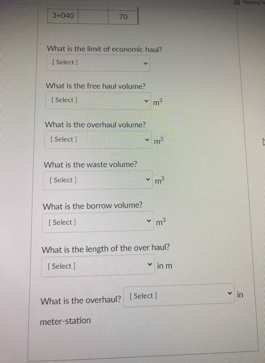 E Reading lis
3+040
70
What is the limit of economic haul?
[ Select ]
What is the free haul volume?
[ Select ]
v m
What is the overhaul volume?
[ Select ]
m3
What is the waste volume?
[ Select ]
What is the borrow volume?
[ Select ]
m
What is the length of the over haul?
[ Select ]
v in m
in
What is the overhaul? [ Select]
meter-station
