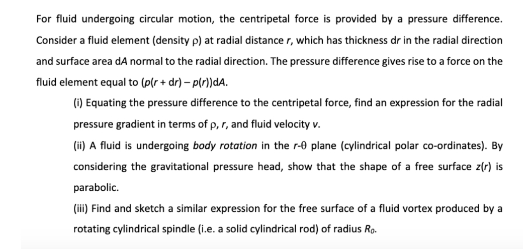 For fluid undergoing circular motion, the centripetal force is provided by a pressure difference.
Consider a fluid element (density p) at radial distance r, which has thickness dr in the radial direction
and surface area dA normal to the radial direction. The pressure difference gives rise to a force on the
fluid element equal to (p(r + dr) – p(r))dA.
(i) Equating the pressure difference to the centripetal force, find an expression for the radial
pressure gradient in terms of p, r, and fluid velocity v.
(ii) A fluid is undergoing body rotation in the r-0 plane (cylindrical polar co-ordinates). By
considering the gravitational pressure head, show that the shape of a free surface z(r) is
parabolic.
(iii) Find and sketch a similar expression for the free surface of a fluid vortex produced by a
rotating cylindrical spindle (i.e. a solid cylindrical rod) of radius Ro.
