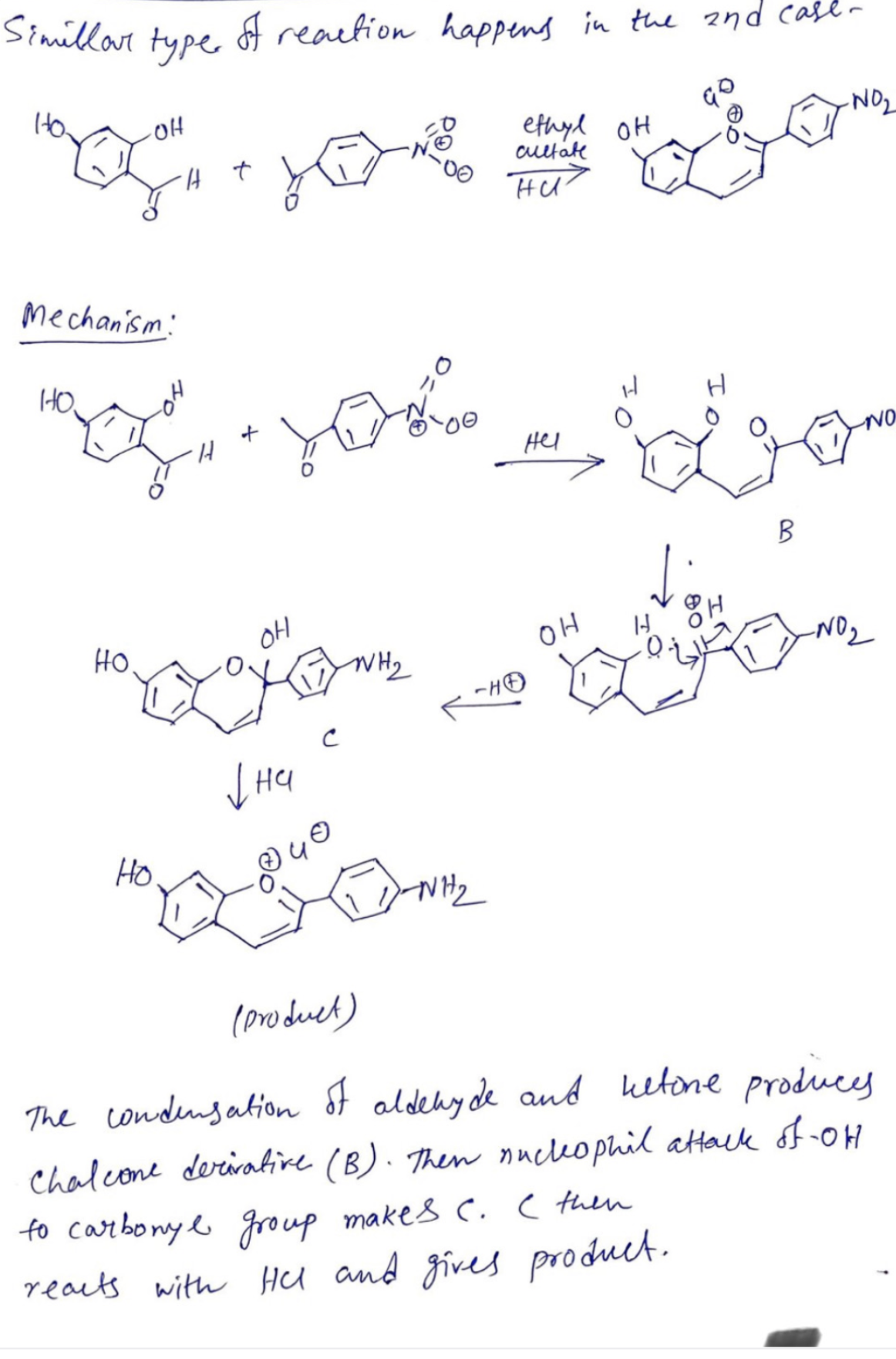 Simillar
type
Mechanism:
HO
HO
Loga #yoga
of reaction happens in the 2nd case-
H
HO.
+
OH
you go
NO
B
уна
ethyl OH
ܢ ܗܝܘ
с
cultate
WH₂
ни
-HO
Hel
OH
-NO₂
H
to carbonyl group makes C. I then
reacts with Hel and gives product.
(product)
The condensation of aldehyde and ketone produces
Chalcone derivative (B). Then nucleophil attack of -OH