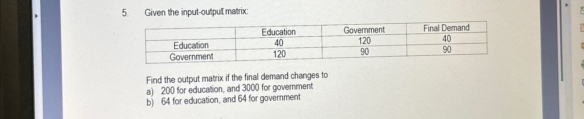 5.
Given the input-outpuĬ matrix:
Education
Government
Final Demand
C
Education
Government
Find the output matrix if the final demand changes to
a) 200 for education, and 3000 for government
b) 64 for education, and 64 for government
40
120
40
120
90
90