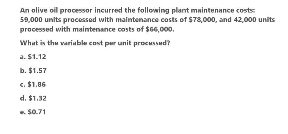 An olive oil processor incurred the following plant maintenance costs:
59,000 units processed with maintenance costs of $78,000, and 42,000 units
processed with maintenance costs of $66,000.
What is the variable cost per unit processed?
a. $1.12
b. $1.57
c. $1.86
d. $1.32
e. $0.71