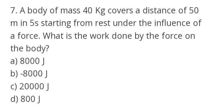 7. A body of mass 40 Kg covers a distance of 50
m in 5s starting from rest under the influence of
a force. What is the work done by the force on
the body?
a) 8000 J
b) -8000 J
c) 20000 J
d) 800 J