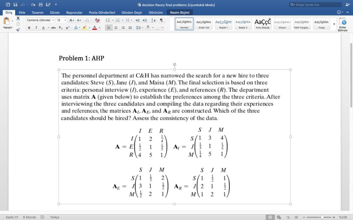 A decision theory final problems (Uyumluluk Modu]
Q- Belge içinde Ara
Giriş
Ekle
Tasarım
Düzen
Başvurular
Posta Gönderileri
Gözden Geçir
Görünüm
Resim Biçimi
Cambria (Gövde)
12
A. A-
AaççĞgHhlı AaçcgHhli AaççĞğHI AaççĞeHhli AAÇÇC AaççĞgHhlı AaçeGgHhli
AaCcĞaHhli
Yapıştır
K
T
A abe X,
x²
A-
II
Normal
Konu Başlığı
Stiller
Aralık Yok
Başlık 1
Başlık 2
Altyazı
Hafif Vurgula.
Vurgu
Bölmesi
Problem 1: AHP
The personnel department at C&H has narrowed the search for a new hire to three
candidates: Steve (S), Jane (J), and Maisa (M). The final selection is based on three
criteria: personal interview (I), experience (E), and references (R). The department
uses matrix A (given below) to establish the preferences among the three criteria. After
interviewing the three candidates and compiling the data regarding their experiences
and references, the matrices A, AE, and AR are constructed. Which of the three
candidates should be hired? Assess the consistency of the data.
I
E
S
M
I/1
3
4
A, = J 1
1.
A = E }
1
R 4
1
M
J
M
S/1 }
J 2
S/1
1
Ag =
1
AR
M 1
1
M
2
1
Sayfa 1/1
6 Sözcük
Türkçe
%228
