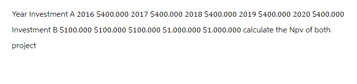 Year Investment A 2016 $400.000 2017 $400.000 2018 $400.000 2019 $400.000 2020 $400.000
Investment B $100.000 $100.000 $100.000 $1.000.000 $1.000.000 calculate the Npv of both
project