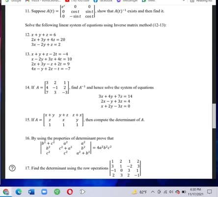 11. Suppose A(t) = o cost sint show that A(t)- exists and then find it.
lo - sint costl
Solve the following lincar system of equations using Inverse matrix method (12-13):
12. x + y +z = 6
2x + 3y + 4z = 20
3x - 2y +z = 2
13. x + y +z- 2t = -4
x- 2y + 3z + 4t = 10
2x + 3y - z+ 2t =9
4x - y+ 2z -t= -7
2
1
14. If A =4 -1 2|. find A and hence solve the system of equations
17 3
3x + 4y + 72= 14
2x- y+ 3z = 4
x + 2y - 3z =0
[* +y y+z z +x
15. If A= 2
then compute the determinant of A.
1
16. By using the properties of determinant prove that
a
e +a
a
a? + b?
1 2
3 1 -2 3
17. Find the determinant using the row operations o 3
3 2 -1
O D
630 PM
82'F
11/17/2021
