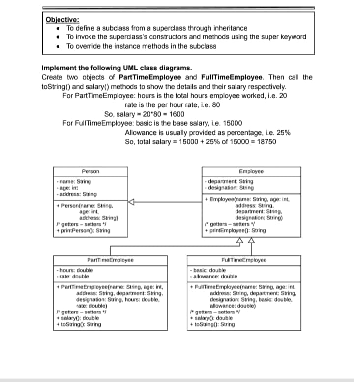 Objective:
• To define a subclass from a superclass through inheritance
• To invoke the superclass's constructors and methods using the super keyword
• To override the instance methods in the subclass
Implement the following UML class diagrams.
Create two objects of PartTimeEmployee and FullTimeEmployee. Then call the
toString() and salary() methods to show the details and their salary respectively.
For PartTimeEmployee: hours is the total hours employee worked, i.e. 20
rate is the per hour rate, i.e. 80
So, salary = 20*80 = 1600
For FullTimeEmployee: basic is the base salary, i.e. 15000
Allowance is usually provided as percentage, i.e. 25%
So, total salary = 15000 + 25% of 15000 = 18750
Person
Employee
- name: String
age: int
- address: String
- department: String
- designation: String
+ Person(name: String,
age: int,
address: String)
* getters - setters /
+ printPerson): String
+ Employee(name: String, age: int,
address: String.
department: String,
designation: String)
* getters - setters /
+ printEmployee(): String
PartTimeEmployee
FullTimeEmployee
- basic: double
allowance: double
- hours: double
- rate: double
+ PartTimeEmployee(name: String, age: int,
address: String, department: String,
designation: String, hours: double,
rate: double)
* getters - setters i
+ salary): double
+ toString): String
+ FullTimeEmployee(name: String, age: int,
address: String, department: String,
designation: String, basic: double,
allowance: double)
* getters - setters /
+ salary(): double
► toString): String
