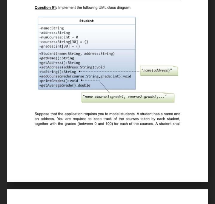 Question 01: Implement the following UML class diagram.
Student
-name:String
-address:String
-numCourses: int - 0
-courses:String[30] = {}
-grades:int[30] - (}
+Student (name:String, address:String)
+getName ():String
+getAddress():String
+setAddress (address:String):void
+tostring():String •-
+addCourseGrade(course:String,grade:int):void
+printGrades ():void
+getAverageGrade():double
"name (address)"
"name coursel:grade1, course2:grade2,..."
Suppose that the application requires you to model students. A student has a name and
an address. You are required to keep track of the courses taken by each student,
together with the grades (between 0 and 100) for each of the courses. A student shall
