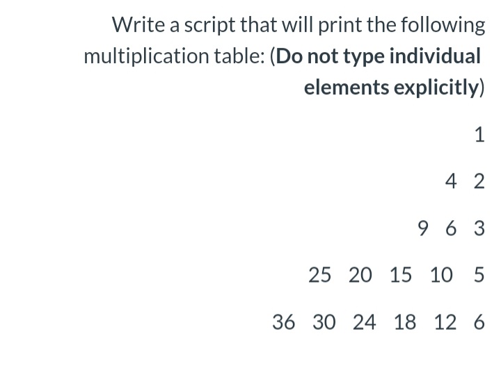 Write a script that will print the following
multiplication table: (Do not type individual
elements explicitly)
1
4 2
9 6 3
25 20 15 10 5
36 30 24 18 12 6
