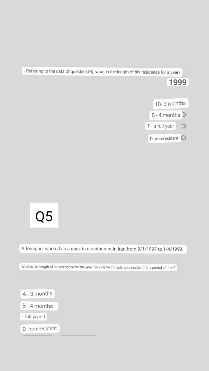 - Referring to the data of question (5), what is the length of his residence for a year?
1999
10-3 months
B-4 months D
T-a full year
D- non-resident O
Q5
A foreigner worked as a cook in a restaurant in Iraq from 9/1/1997 to 1/4/1999.
What is the length of his residence for the year 1997? Is he considered a resident for a period of time?
A-3 months
B-4 months
t full year 0
D- non-resident
