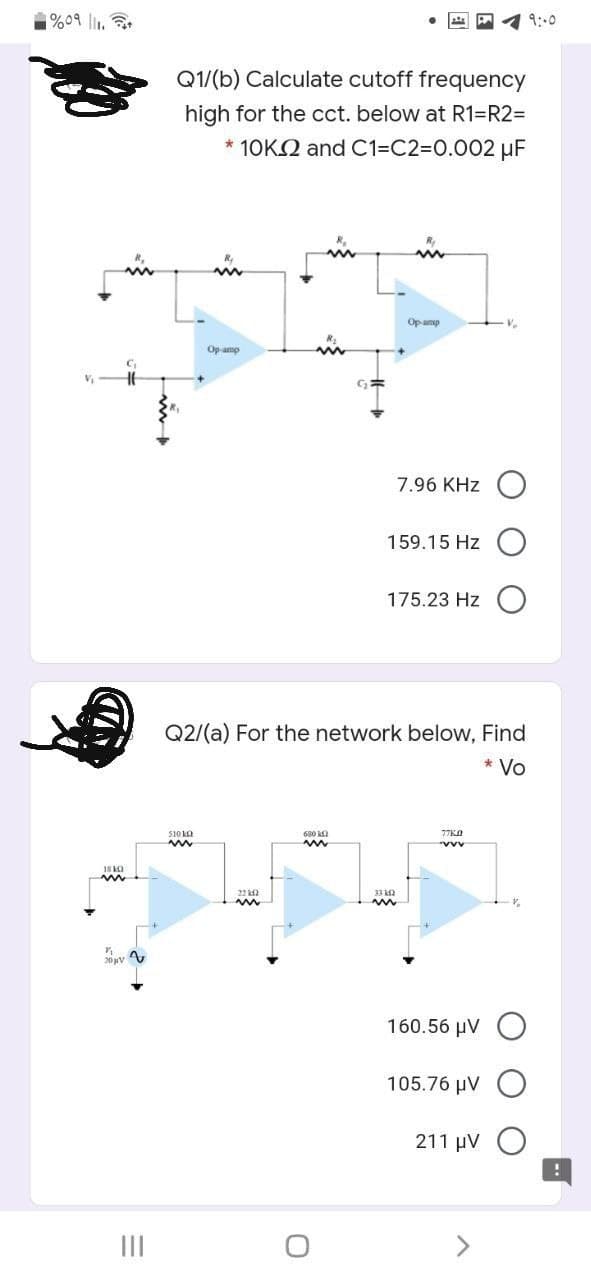 १%०৭ ||.
9:00
Q1/(b) Calculate cutoff frequency
high for the cct. below at R1=R2=
* 10KN and C1=C2%3D0.002 µF
Opamp
V.
Op amp
7.96 KHz
159.15 Hz O
175.23 Hz
Q2/(a) For the network below, Find
* Vo
S10 kO
680 ka
33 ka
160.56 µV
105.76 μν Ο
211 µV O
II
<>
