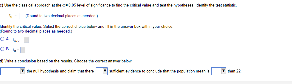 c) Use the classical approach at the α = 0.05 level of significance to find the critical value and test the hypotheses. Identify the test statistic.
(Round to two decimal places as needed.)
Identify the critical value. Select the correct choice below and fill in the answer box within your choice.
Round to two decimal places as needed.)
O A. ta/2=
OB. t=
to =
d) Write a conclusion based on the results. Choose the correct answer below.
▼the null hypothesis and claim that there
▼sufficient evidence to conclude that the population mean is
than 22.