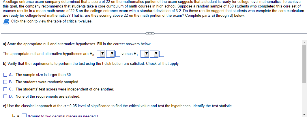 A college entrance exam company determined that a score of 22 on the mathematics portion of the exam suggests that a student is ready for college-level mathematics. To achieve
this goal, the company recommends that students take a core curriculum of math courses in high school. Suppose a random sample of 150 students who completed this core set of
courses results in a mean math score of 22.6 on the college entrance exam with a standard deviation of 3.2. Do these results suggest that students who complete the core curriculum
are ready for college-level mathematics? That is, are they scoring above 22 on the math portion of the exam? Complete parts a) through d) below.
Click the icon to view the table of critical t-values.
C
a) State the appropriate null and alternative hypotheses. Fill in the correct answers below.
The appropriate null and alternative hypotheses are H₂:
versus H.:
b) Verify that the requirements to perform the test using the t-distribution are satisfied. Check all that apply.
▼
A. The sample size is larger than 30.
B. The students were randomly sampled.
C. The students' test scores were independent of one another.
D. None of the requirements are satisfied.
c) Use the classical approach at the α = 0.05 level of significance to find the critical value and test the hypotheses. Identify the test statistic.
to = (Round to two decimal places as needed)