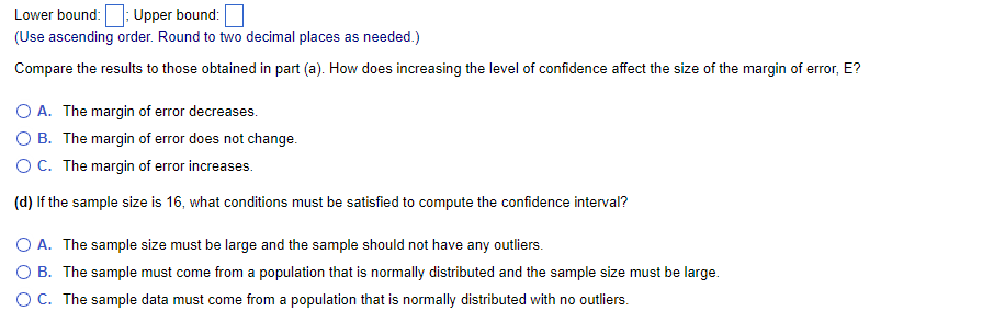 Lower
bound:; Upper bound:
(Use ascending order. Round to two decimal places as needed.)
Compare the results to those obtained in part (a). How does increasing the level of confidence affect the size of the margin of error, E?
O A. The margin of error decreases.
OB. The margin of error does not change.
O C. The margin of error increases.
(d) If the sample size is 16, what conditions must be satisfied to compute the confidence interval?
O A. The sample size must be large and the sample should not have any outliers.
O B. The sample must come from a population that is normally distributed and the sample size must be large.
O C. The sample data must come from a population that is normally distributed with no outliers.