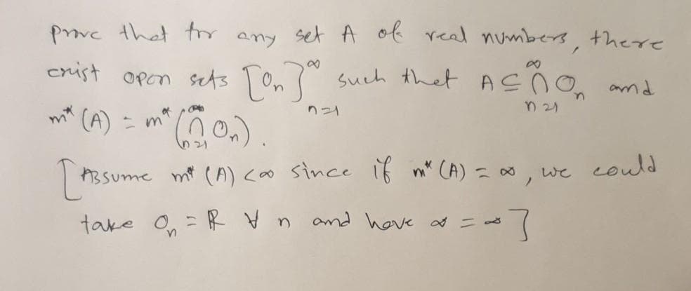 prove that tor
set A of real numbers, there
any
enist open sets Ton?" such that ASÑO
n 21
mt (A)
of
ニm
nつ
ABSume mt (A) <oo since if m" CA) = as
we could
take On
=R V n
and hove d = ds
