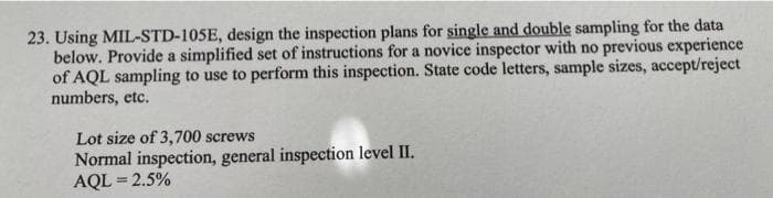 23. Using MIL-STD-105E, design the inspection plans for single and double sampling for the data
below. Provide a simplified set of instructions for a novice inspector with no previous experience
of AQL sampling to use to perform this inspection. State code letters, sample sizes, accept/reject
numbers, etc.
Lot size of 3,700 screws
Normal inspection, general inspection level II.
AQL = 2.5%
