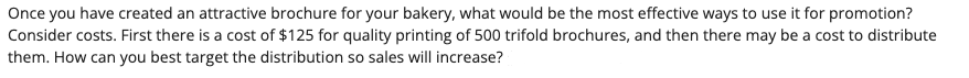 Once you have created an attractive brochure for your bakery, what would be the most effective ways to use it for promotion?
Consider costs. First there is a cost of $125 for quality printing of 500 trifold brochures, and then there may be a cost to distribute
them. How can you best target the distribution so sales will increase?
