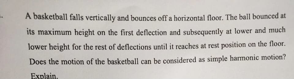 A basketball falls vertically and bounces off a horizontal floor. The ball bounced at
its maximum height on the first deflection and subsequently at lower and much
lower height for the rest of deflections until it reaches at rest position on the floor.
Does the motion of the basketball can be considered as simple harmonic motion?
Explain,
