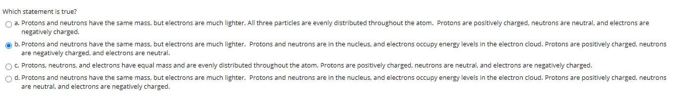 **Understanding Atomic Structure: A Multiple-Choice Question Example**

In the study of atomic structure, it's crucial to understand the characteristics and distribution of subatomic particles within an atom. Consider the following question to test your knowledge on this topic:

---

**Which statement is true?**

**a.** Protons and neutrons have the same mass, but electrons are much lighter. All three particles are evenly distributed throughout the atom. Protons are positively charged, neutrons are neutral, and electrons are negatively charged.

**b.** Protons and neutrons have the same mass, but electrons are much lighter. Protons and neutrons are in the nucleus, and electrons occupy energy levels in the electron cloud. Protons are positively charged, neutrons are neutral, and electrons are negatively charged. ⬤

**c.** Protons, neutrons, and electrons have equal mass and are evenly distributed throughout the atom. Protons are positively charged, neutrons are neutral, and electrons are negatively charged.

**d.** Protons and neutrons have the same mass, but electrons are much lighter. Protons and neutrons are in the nucleus, and electrons occupy energy levels in the electron cloud. Protons are positively charged, neutrons are neutral, and electrons are negatively charged.

---

In this multiple-choice question, the correct answer is indicated by the filled circle next to it. Here's a breakdown of why option **b** is correct:

- **Protons and Neutrons:** Both particles have approximately the same mass, significantly heavier than electrons.
- **Electrons:** These have much less mass compared to protons and neutrons.
- **Distribution:** Protons and neutrons reside in the nucleus of the atom. Electrons are found in the electron cloud, occupying specific energy levels.
- **Charges:** Protons are positively charged, neutrons are neutral, and electrons carry a negative charge.

Understanding these basic principles is vital for studying further topics in chemistry and physics, such as atomic interactions, chemical bonding, and electrical conductivity.