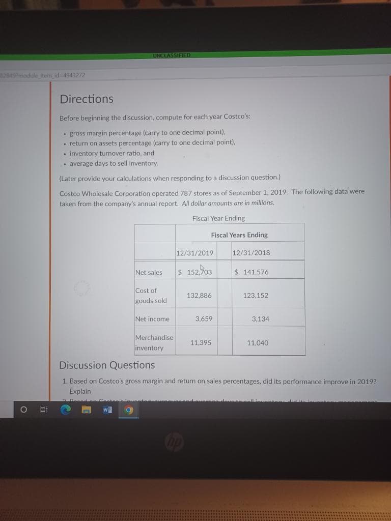 528492module item id-4943272
Bi
Directions
Before beginning the discussion, compute for each year Costco's:
• gross margin percentage (carry to one decimal point).
• return on assets percentage (carry to one decimal point).
. inventory turnover ratio, and
• average days to sell inventory.
(Later provide your calculations when responding to a discussion question.)
Costco Wholesale Corporation operated 787 stores as of September 1, 2019. The following data were
taken from the company's annual report. All dollar amounts are in millions.
Fiscal Year Ending
Fiscal Years
UNCLASSIFIED
W
Net sales
O
Cost of
goods sold
Net income
Merchandise
inventory
Lan Cartaale tquentami
12/31/2019
$ 152,903
132,886
hp
3,659
11.395
12/31/2018
$141,576
Discussion Questions
1. Based on Costco's gross margin and return on sales percentages, did its performance improve in 2019?
Explain
123,152
3,134
11,040