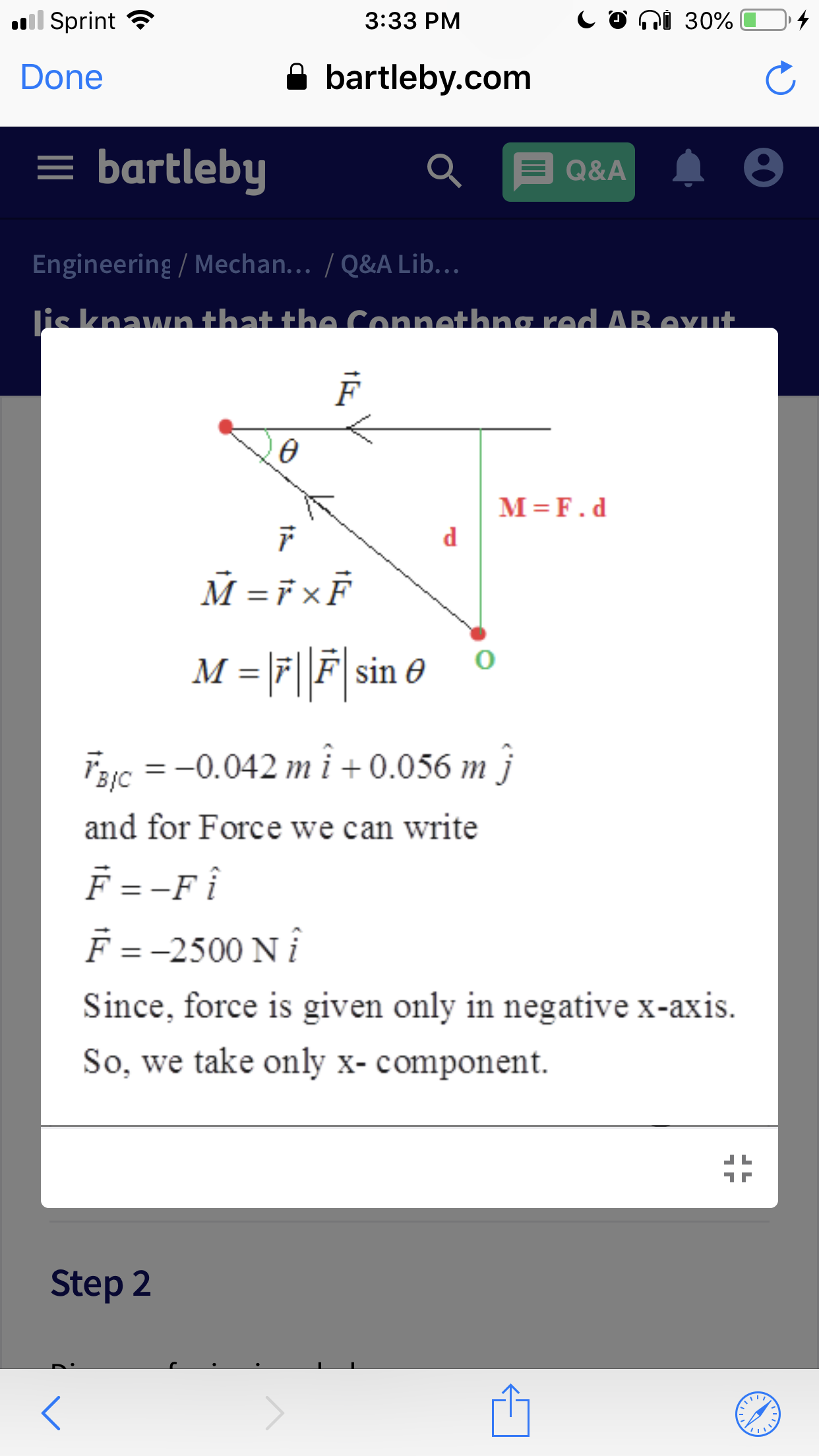 ll Sprint
n 30%
3:33 PM
Done
bartleby.com
= bartleby
Q&A
Engineering / Mechan. .. /Q&A Lib. ..
is knawn that the Connethna red AB eut
M F.d
M FxF
M -F
sin 6
11
C0.042mi+0.056 mj
1
and for Force we can write
F = -Fi
F = -2500 N
Since, force is given only in negative x-axis
So, we take only x- component
Step 2
