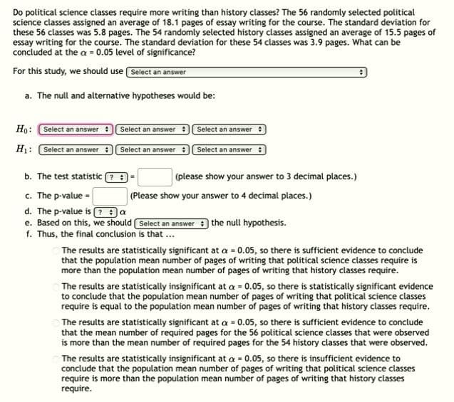 ### Do Political Science Classes Require More Writing Than History Classes?

**Question Context:**
The study examines whether political science classes require more writing compared to history classes. Statistical data has been gathered as follows:

- **Political Science Classes:**
  - Sample Size (n1): 56 classes
  - Average Pages of Writing: 18.1 pages
  - Standard Deviation: 5.8 pages

- **History Classes:**
  - Sample Size (n2): 54 classes
  - Average Pages of Writing: 15.5 pages
  - Standard Deviation: 3.9 pages

Significance level (α) is set at 0.05.

**a. Formulating Hypotheses:**
The null and alternative hypotheses need to be established.

- **Null Hypothesis (H0)**:
  - \( \mu_1 - \mu_2 = 0 \)
  - (The mean number of pages of writing required for political science classes is equal to that of history classes).

- **Alternative Hypothesis (H1)**:
  - \( \mu_1 - \mu_2 > 0 \)
  - (The mean number of pages of writing required for political science classes is greater than that of history classes).

**b. The Test Statistic:**
The appropriate test statistic for this hypothesis test will be calculated using the sample means, standard deviations, and sample sizes. Please provide your answer to 3 decimal places.

**c. P-value Calculation:**
The p-value corresponding to the test statistic should be calculated. Please provide your answer to 4 decimal places.

**d. Decision Criterion:**
Determine if the p-value is less than or equal to the significance level \( \alpha \).

- **Is the p-value ≤ \( \alpha \)?**

**e. Conclusion Based on Null Hypothesis:**
Based on the p-value, decide whether to reject or fail to reject the null hypothesis.

**f. Final Conclusion:**
Depending on whether the null hypothesis is rejected or not, the final conclusion will be one of the following statements:

1. If the results are statistically significant at \( \alpha = 0.05 \):
   - There is sufficient evidence to conclude that the population mean number of pages of writing that political science classes require is more than the population mean number of pages of writing that history classes require.

2. If the results are statistically insignificant at \( \alpha = 