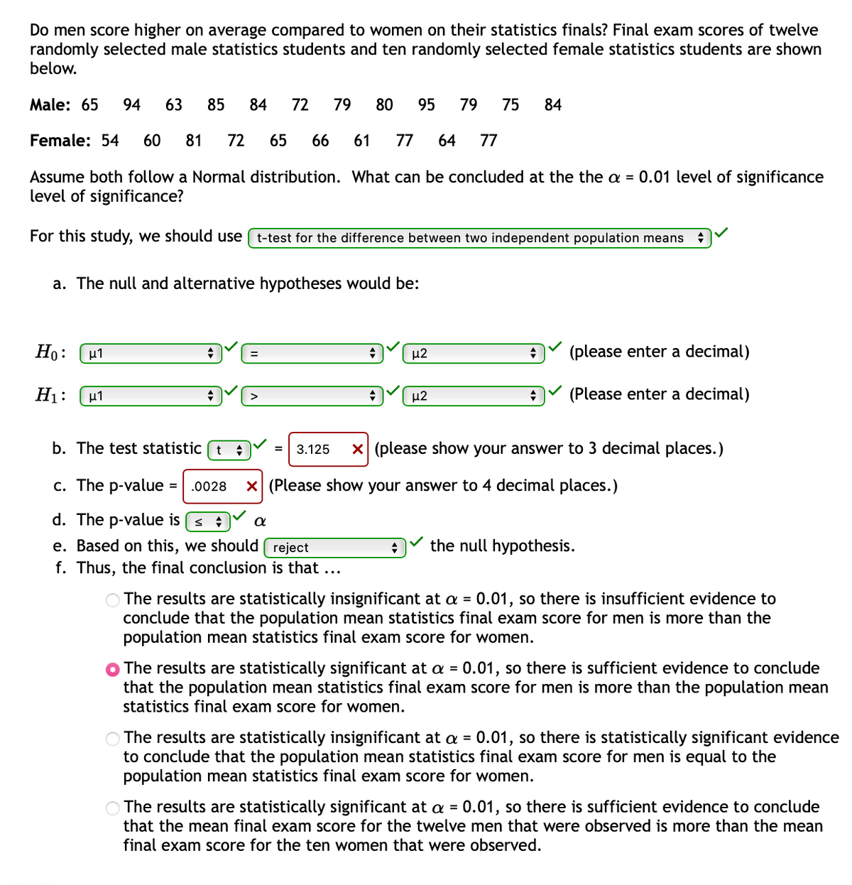 ### Do men score higher on average compared to women on their statistics finals?

Final exam scores of twelve randomly selected male statistics students and ten randomly selected female statistics students are shown below.

- **Male:** 65, 94, 63, 85, 84, 72, 79, 80, 95, 79, 75, 84
- **Female:** 54, 60, 81, 72, 65, 66, 61, 77, 64, 77

Assume both follow a Normal distribution. What can be concluded at the the α = 0.01 level of significance?

For this study, we should use **t-test for the difference between two independent population means**.

#### a. The null and alternative hypotheses would be:
- \(H_0\): \(\mu_1 = \mu_2\)  (The population mean final exam scores for men and women are equal)
- \(H_1\): \(\mu_1 > \mu_2\)  (The population mean final exam score for men is greater than that for women)

#### b. The test statistic \( t \) 
\( t \) = 3.125 

(The test statistic should be shown to 3 decimal places.)

#### c. The p-value 
p-value = 0.0028 

(The p-value should be shown to 4 decimal places.)

#### d. The p-value is \( \leq \alpha \) 
(Here, α = 0.01)

#### e. Based on this, we should reject the null hypothesis.

#### f. Thus, the final conclusion is that...
The results are statistically significant at α = 0.01, so there is sufficient evidence to conclude that the population mean statistics final exam score for men is more than the population mean statistics final exam score for women.

### Explanation
This study used a two-tailed t-test to compare the final exam scores of male and female statistics students. The hypotheses were structured to test whether male students scored higher on average than female students. Given the test statistic of 3.125 and a p-value of 0.0028, the p-value is less than α (0.01), leading to the rejection of the null hypothesis. Therefore, it can be concluded that, at the 0.01 level of significance, male statistics students score higher on average in