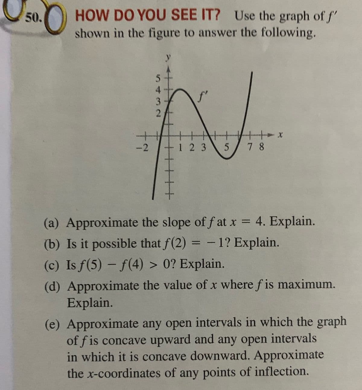 Uso.
HOW DO YOU SEE IT? Use the graph of f"
shown in the figure to answer the following.
50.
4.
-2
1 2 3
7 8
(a) Approximate the slope of f at x = 4. Explain.
%3D
(b) Is it possible that f(2) = -1? Explain.
(c) Is f(5) - f(4) > 0? Explain.
%3D
(d) Approximate the value of x where f is maximum.
Explain.
(e) Approximate any open intervals in which the graph
of f is concave upward and any open intervals
in which it is concave downward. Approximate
the x-coordinates of any points of inflection.
