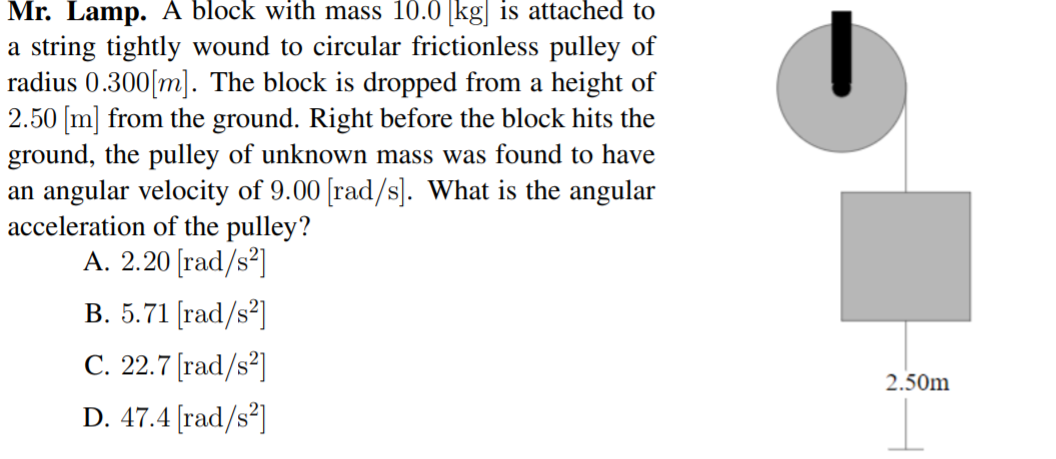 Mr. Lamp. A block with mass 10.0 [kg| is attached to
a string tightly wound to circular frictionless pulley of
radius 0.300[m]. The block is dropped from a height of
2.50 [m] from the ground. Right before the block hits the
ground, the pulley of unknown mass was found to have
an angular velocity of 9.00 [rad/s]. What is the angular
acceleration of the pulley?
A. 2.20 [rad/s²]
В. 5.71 [rad/s?]
С. 22.7 [rad/s?]
2.50m
D. 47.4 [rad/s²]
