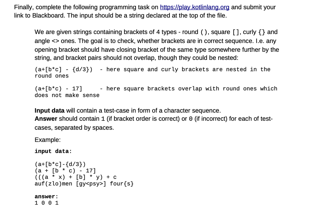 Finally, complete the following programming task on https://play.kotlinlang.org and submit your
link to Blackboard. The input should be a string declared at the top of the file.
We are given strings containing brackets of 4 types - round (), square [], curly {} and
angle <> ones. The goal is to check, whether brackets are in correct sequence. I.e. any
opening bracket should have closing bracket of the same type somewhere further by the
string, and bracket pairs should not overlap, though they could be nested:
here square and curly brackets are nested in the
(a+[b*c] - {d/3})
round ones
(a+[b*c) 17]
does not make sense
Input data will contain a test-case in form of a character sequence.
Answer should contain 1 (if bracket order is correct) or 0 (if incorrect) for each of test-
cases, separated by spaces.
Example:
input data:
(a+[b*c]-{d/3})
*
here square brackets overlap with round ones which
(a + [b c)
(((a * x) + [b] y) + c
auf (zlo)men [gy<psy>] four {s}
answer:
1 0 0 1
17]
*