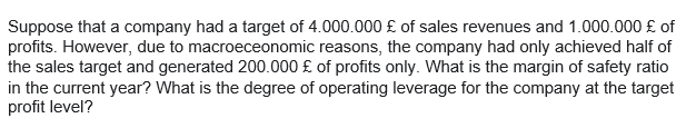 Suppose that a company had a target of 4.000.000 £ of sales revenues and 1.000.000 £ of
profits. However, due to macroeceonomic reasons, the company had only achieved half of
the sales target and generated 200.000 £ of profits only. What is the margin of safety ratio
in the current year? What is the degree of operating leverage for the company at the target
profit level?
