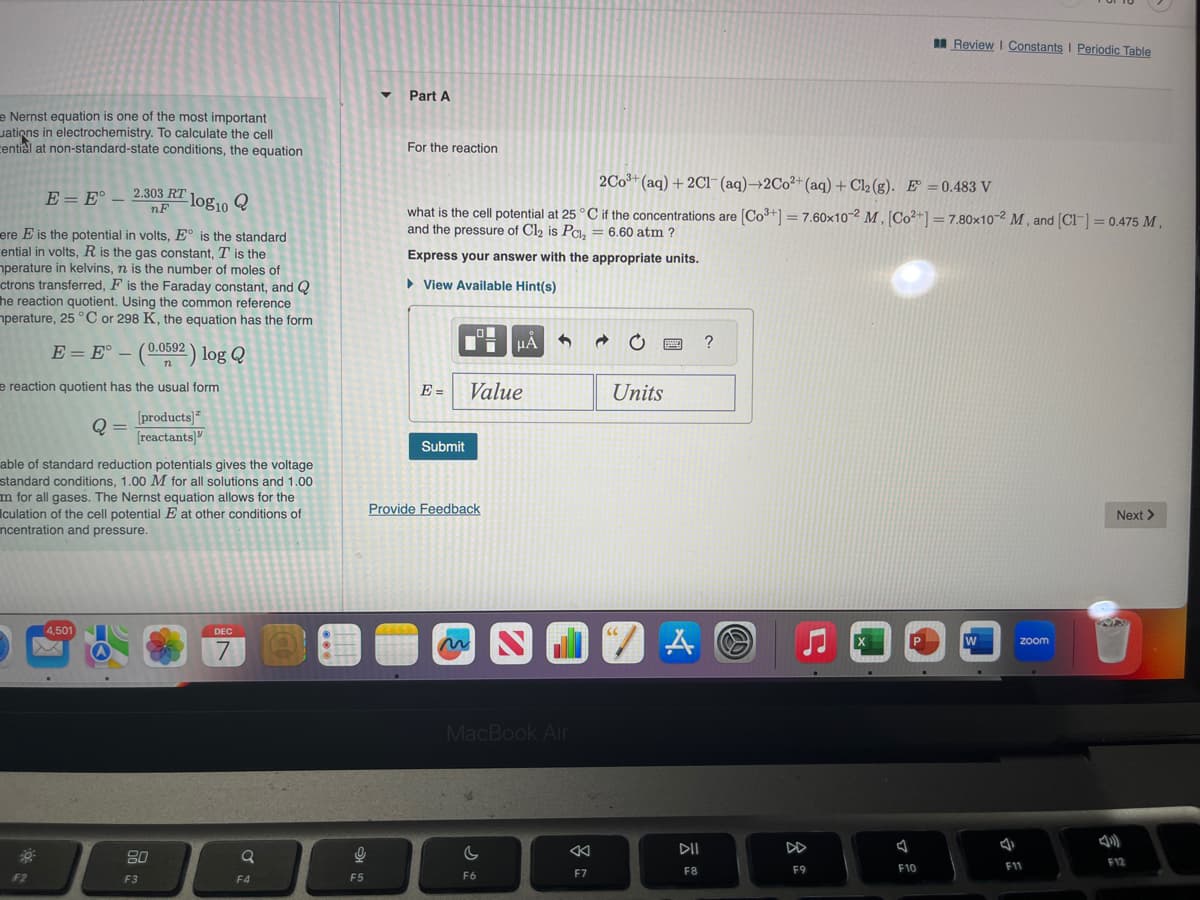 e Nernst equation is one of the most important
ations in electrochemistry. To calculate the cell
cential at non-standard-state conditions, the equation
E = E° 2.303 RT
nF
ere E is the potential in volts, E° is the standard
ential in volts, R is the gas constant, T is the
mperature in kelvins, n is the number of moles of
ctrons transferred, F is the Faraday constant, and Q
he reaction quotient. Using the common reference
mperature, 25 °C or 298 K, the equation has the form
E = E° - (0.0592) log Q
e reaction quotient has the usual form
[products]
[reactants]
F2
-log10 Q
Q =
able of standard reduction potentials gives the voltage
standard conditions, 1.00 M for all solutions and 1.00
m for all gases. The Nernst equation allows for the
culation of the cell potential E at other conditions of
ncentration and pressure.
4,501
80
F3
DEC
7
Q
F4
O
F5
Part A
For the reaction
2Co³+ (aq) + 2Cl(aq)→2Co²+ (aq) + Cl2 (g). E=0.483 V
what is the cell potential at 25 °C if the concentrations are [Co³+] = 7.60x10-2 M. [Co²+] = 7.80x10-2 M, and [Cl] = 0.475 M,
and the pressure of Cl₂ is P₂ = 6.60 atm ?
Express your answer with the appropriate units.
►View Available Hint(s)
E=
Submit
Value
Provide Feedback
HÅ
C
F6
SO
MacBook Air
- 0
JZA
7
F7
www. ?
Units
DII
F8
F9
X
Review | Constants I Periodic Table
F10
W
zoom
F11
Next >
WA
F12