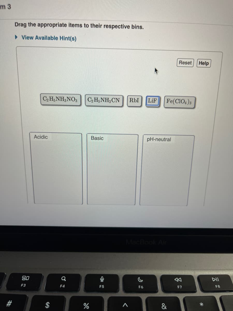 m 3
Drag the appropriate items to their respective bins.
►View Available Hint(s)
80
F3
C₂H5NH3NO3
Acidic
a
F4
C₂H5NH3 CN RbI LiF
%
Basic
g
F5
A
MacBook Air
F6
pH-neutral
Fe(C1O4)3
D
Reset Help
F7
*
F8