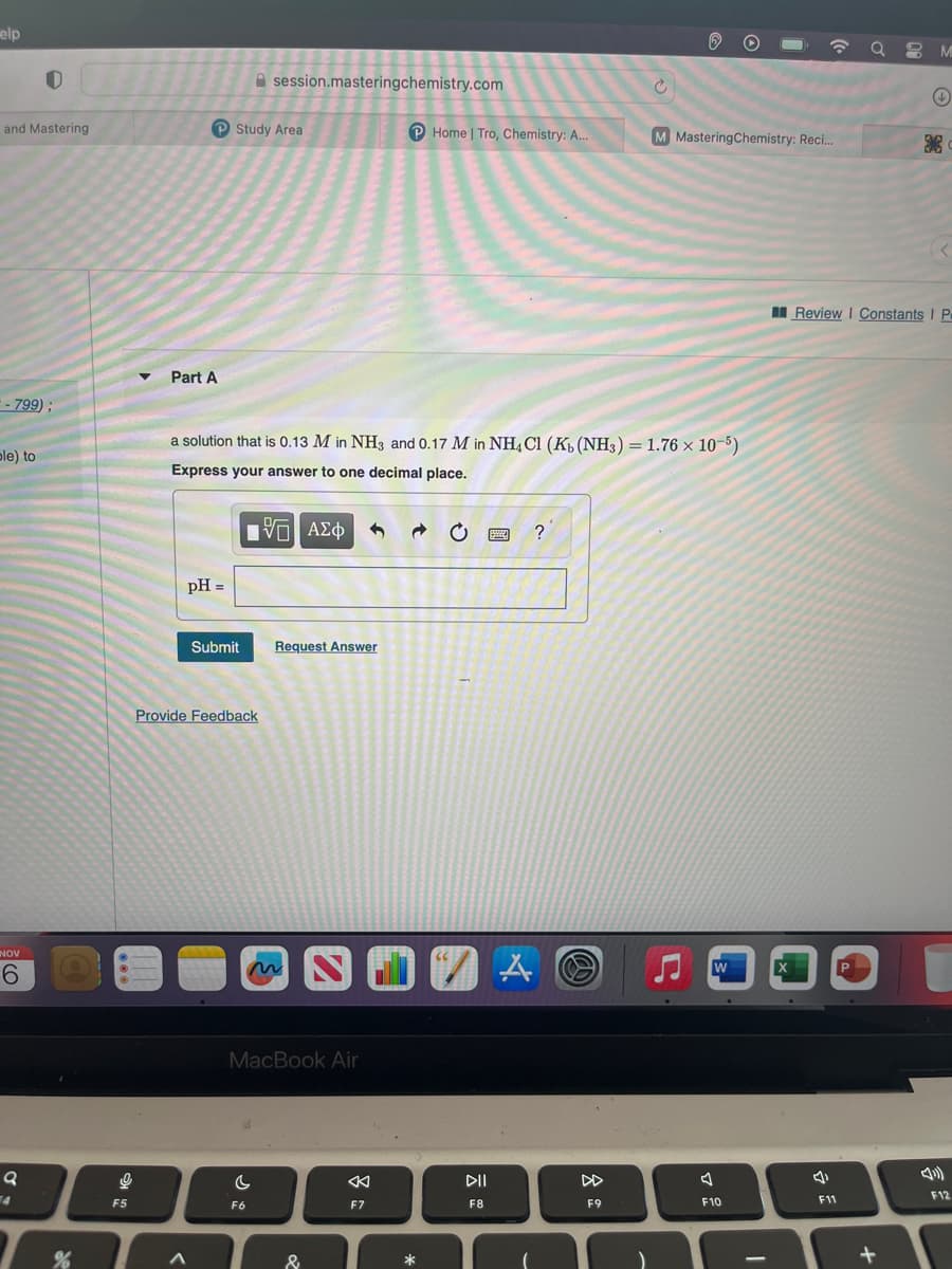 elp
and Mastering
:- 799);
ple) to
NOV
0
6
Q
%
어
F5
Part A
pH =
Study Area
A
a solution that is 0.13 M in NH3 and 0.17 M in NH4Cl (Kb (NH3) = 1.76 x 10-5)
Express your answer to one decimal place.
Submit
Asession.masteringchemistry.com
Provide Feedback
96
IVE ΑΣΦ
C
F6
MacBook Air
Request Answer
&
◄
F7
Home | Tro, Chemistry: A...
*
DII
F8
wwww. ?
A
M Mastering Chemistry: Reci...
F9
W
F10
I
X
QM
F11
Review | Constants I P
+
+
F12