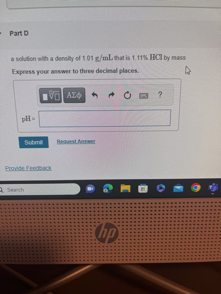 Part D
a solution with a density of 1.01 g/mL that is 1.11% HCl by mass
Express your answer to three decimal places.
4
5 ΑΣΦ
pH =
Submit
Provide Feedback
Q Search
Request Answer
hp