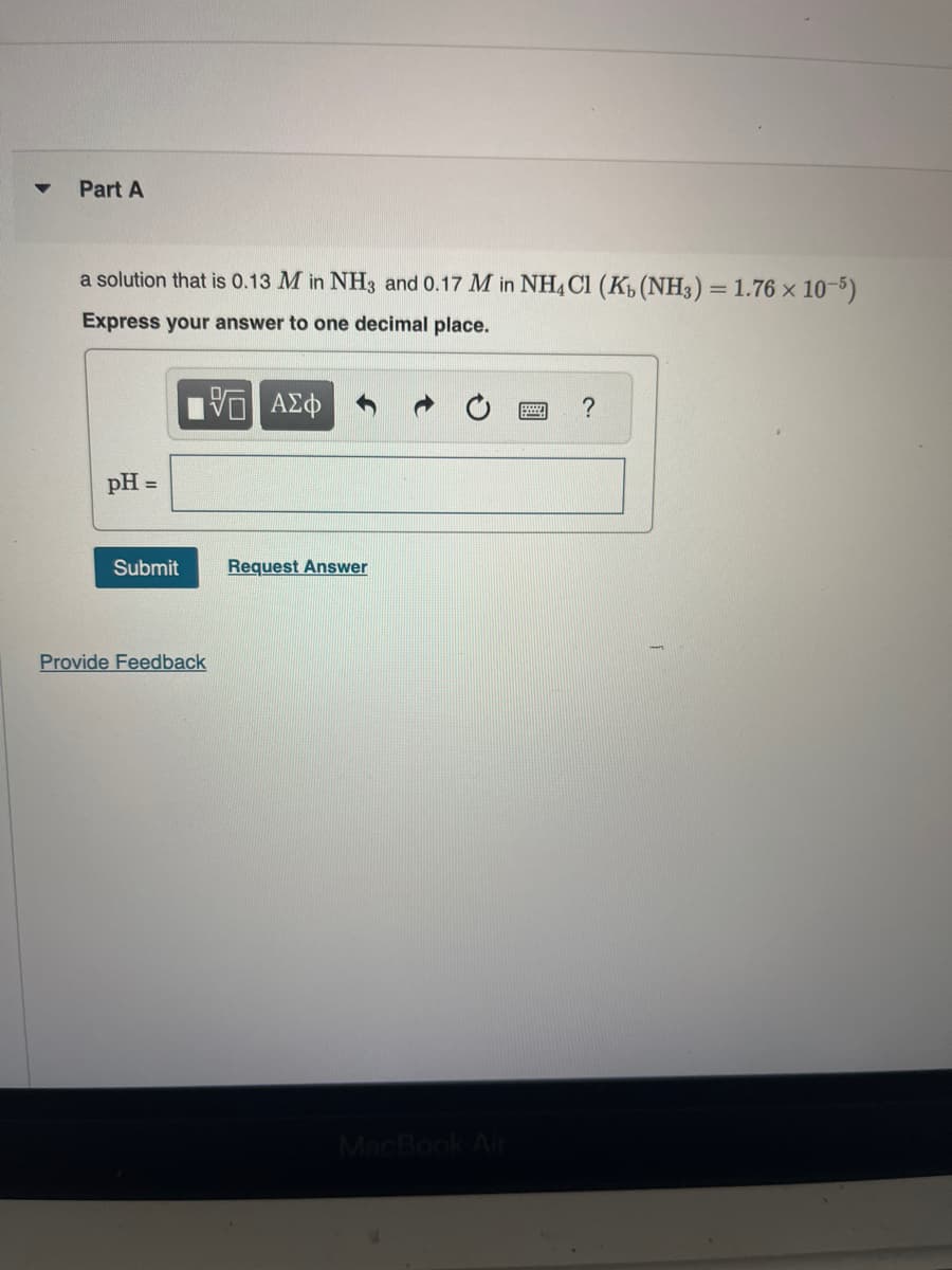 Part A
a solution that is 0.13 M in NH3 and 0.17 M in NH4Cl (K₁ (NH3) = 1.76 × 10-5)
Express your answer to one decimal place.
15. ΑΣΦ
pH =
Submit
Provide Feedback
Request Answer
MacBook Air
www ?